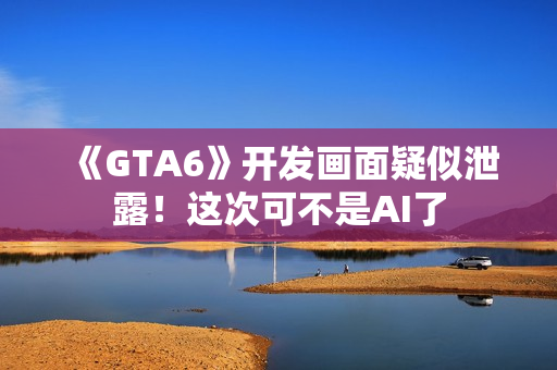 《GTA6》开发画面疑似泄露！这次可不是AI了