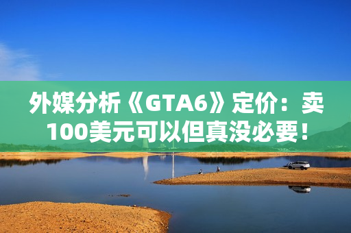 外媒分析《GTA6》定价:卖100美元可以但真没必要! 外媒分析《GTA6》定价:卖100美元可以但真没必要!