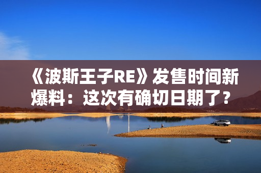 《波斯王子RE》发售时间新爆料：这次有确切日期了？