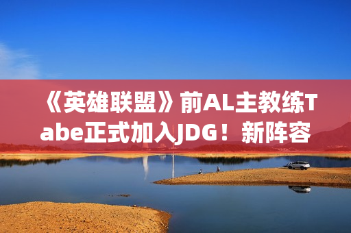 《英雄联盟》前AL主教练Tabe正式加入JDG！新阵容如何？