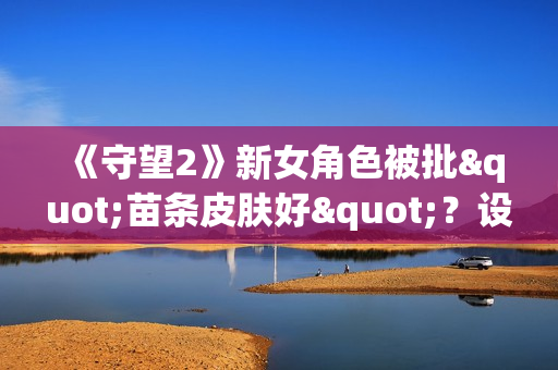 《守望2》新女角色被批"苗条皮肤好"?设计师亲自回怼 《守望2》新女角色被批"苗条皮肤好"?设计师亲自回怼