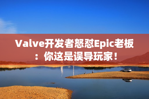 Valve开发者怒怼Epic老板：你这是误导玩家！