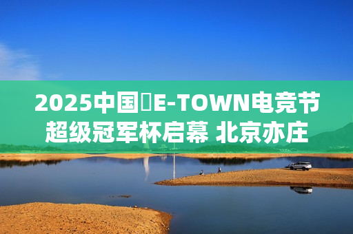 2025中国・E-TOWN电竞节超级冠军杯启幕 北京亦庄打造超元次城市文化品牌地标