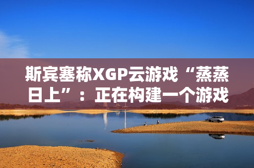 斯宾塞称XGP云游戏“蒸蒸日上”：正在构建一个游戏从未如此唾手可得的未来