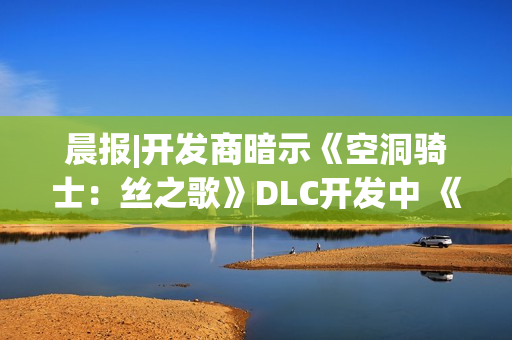 晨报|开发商暗示《空洞骑士：丝之歌》DLC开发中 《合金装备4》有望重制