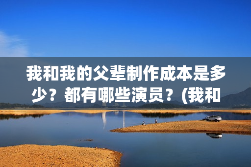 我和我的父辈制作成本是多少？都有哪些演员？(我和我的父辈制片方)