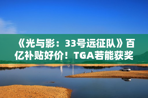 《光与影：33号远征队》百亿补贴好价！TGA若能获奖很可能会涨价