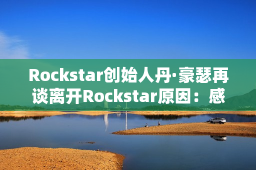 Rockstar创始人丹·豪瑟再谈离开Rockstar原因：感觉我做不了那样的游戏了
