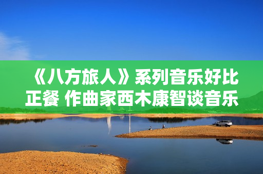 《八方旅人》系列音乐好比正餐 作曲家西木康智谈音乐设计