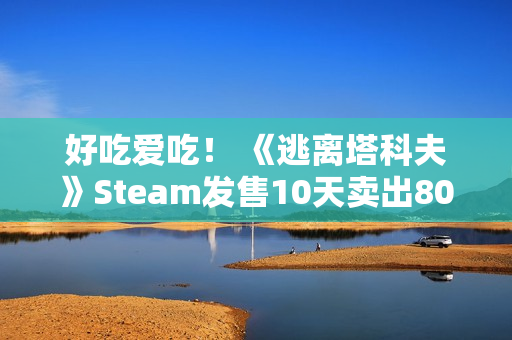 好吃爱吃! 《逃离塔科夫》Steam发售10天卖出80万份 中国排销量榜第二 好吃爱吃! 《逃离塔科夫》Steam发售10天卖出80万份 中国排销量榜第二