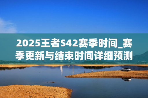 2025王者S42赛季时间_赛季更新与结束时间详细预测