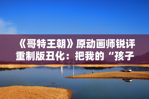《哥特王朝》原动画师锐评重制版丑化：把我的“孩子”害惨了！