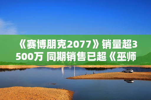 《赛博朋克2077》销量超3500万 同期销售已超《巫师3》