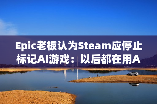 Epic老板认为Steam应停止标记AI游戏：以后都在用AI了！