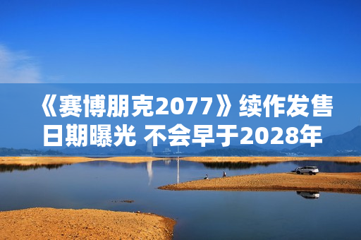 《赛博朋克2077》续作发售日期曝光 不会早于2028年发布