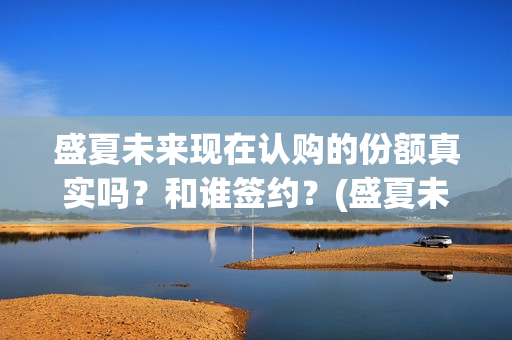 盛夏未来现在认购的份额真实吗？和谁签约？(盛夏未来怎么了)