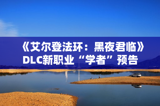 《艾尔登法环：黑夜君临》DLC新职业“学者”预告