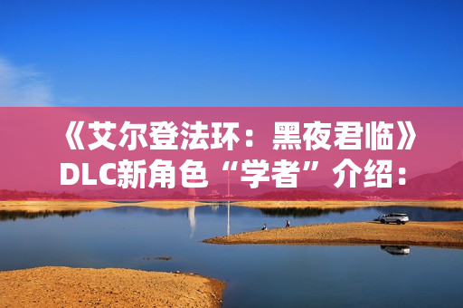 《艾尔登法环：黑夜君临》DLC新角色“学者”介绍：群怪克星 AOE拉满！