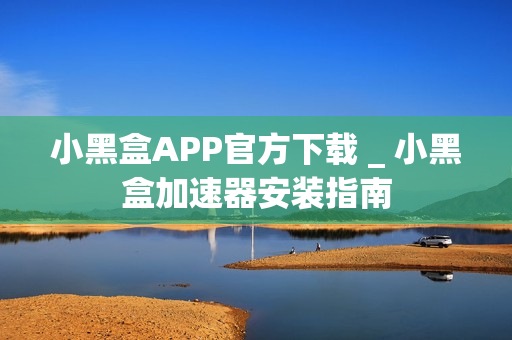 小黑盒APP官方下载 _ 小黑盒加速器安装指南
