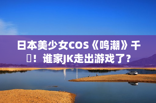 日本美少女COS《鸣潮》千咲！谁家JK走出游戏了？