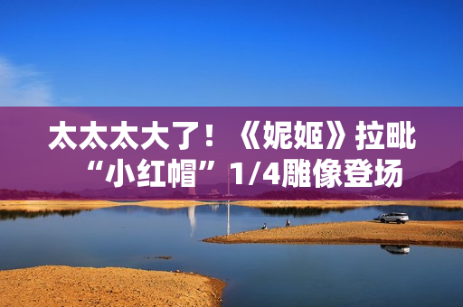 太太太大了！《妮姬》拉毗“小红帽”1/4雕像登场