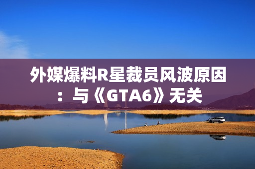 外媒爆料R星裁员风波原因：与《GTA6》无关