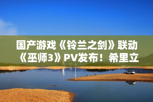 国产游戏《铃兰之剑》联动《巫师3》PV发布！希里立绘超美