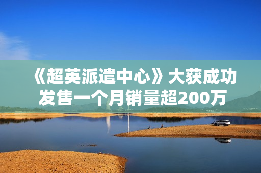 《超英派遣中心》大获成功 发售一个月销量超200万 《超英派遣中心》大获成功 发售一个月销量超200万