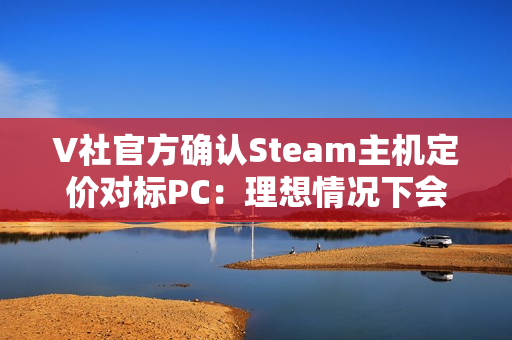 V社官方确认Steam主机定价对标PC：理想情况下会很有竞争力