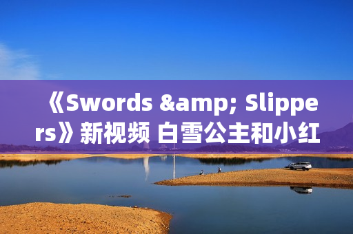 《Swords & Slippers》新视频 白雪公主和小红帽