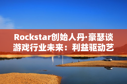 Rockstar创始人丹·豪瑟谈游戏行业未来:利益驱动艺术驱动都能走通 Rockstar创始人丹·豪瑟谈游戏行业未来:利益驱动艺术驱动都能走通