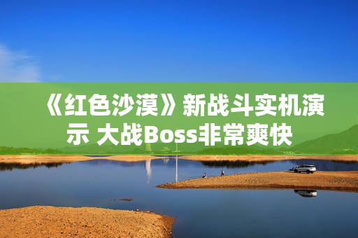 《红色沙漠》新战斗实机演示 大战Boss非常爽快