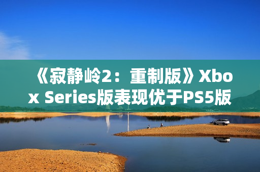 《寂静岭2：重制版》Xbox Series版表现优于PS5版