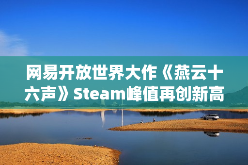 网易开放世界大作《燕云十六声》Steam峰值再创新高！好评率84%"特别好评"