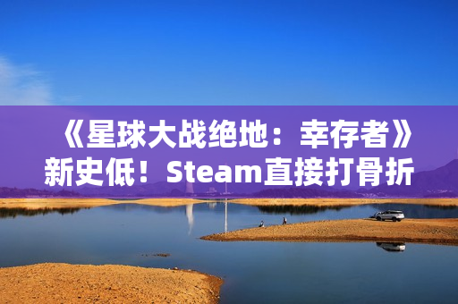 《星球大战绝地：幸存者》新史低！Steam直接打骨折