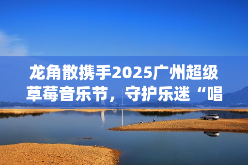 龙角散携手2025广州超级草莓音乐节，守护乐迷“唱爽”音乐盛宴(龙角散真的好用吗)