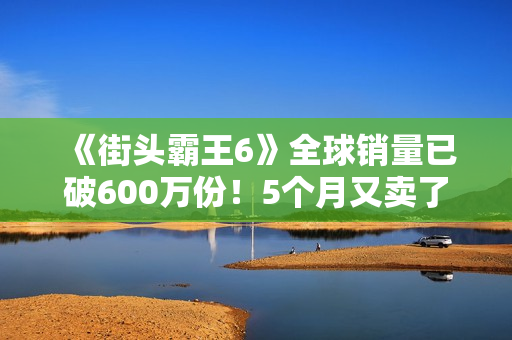《街头霸王6》全球销量已破600万份!5个月又卖了100万份 《街头霸王6》全球销量已破600万份!5个月又卖了100万份