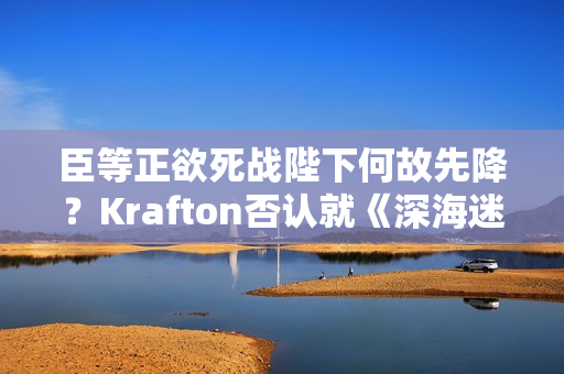 臣等正欲死战陛下何故先降？Krafton否认就《深海迷航2》咨询AI但CEO先认了！