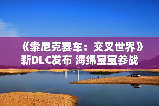 《索尼克赛车:交叉世界》新DLC发布 海绵宝宝参战 《索尼克赛车:交叉世界》新DLC发布 海绵宝宝参战