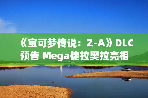 《宝可梦传说：Z-A》DLC预告 Mega捷拉奥拉亮相