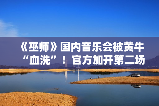 《巫师》国内音乐会被黄牛“血洗”！官方加开第二场