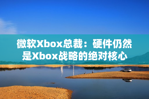微软Xbox总裁：硬件仍然是Xbox战略的绝对核心
