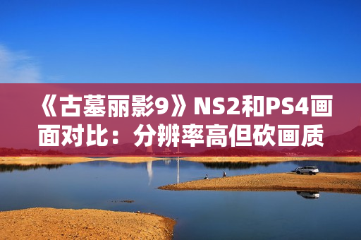 《古墓丽影9》NS2和PS4画面对比:分辨率高但砍画质 《古墓丽影9》NS2和PS4画面对比:分辨率高但砍画质