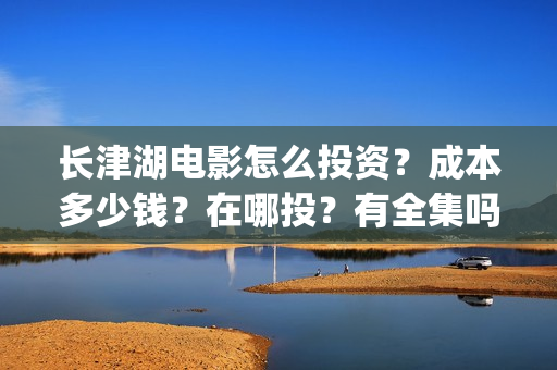 长津湖电影怎么投资？成本多少钱？在哪投？有全集吗？(长津湖电影在哪儿看)
