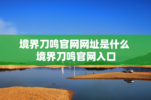 境界刀鸣官网网址是什么 境界刀鸣官网入口