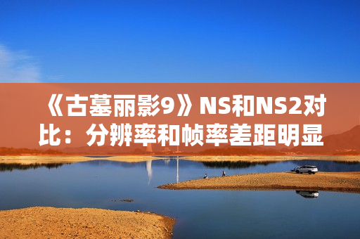 《古墓丽影9》NS和NS2对比：分辨率和帧率差距明显