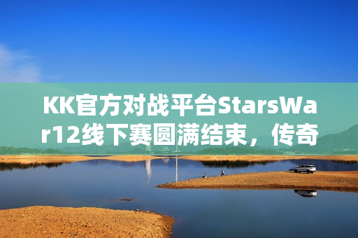 KK官方对战平台StarsWar12线下赛圆满结束，传奇不老，战魂不灭！