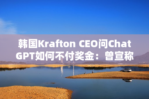韩国Krafton CEO问ChatGPT如何不付奖金：曾宣称转型AI优先公司