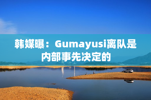 韩媒曝：Gumayusi离队是内部事先决定的