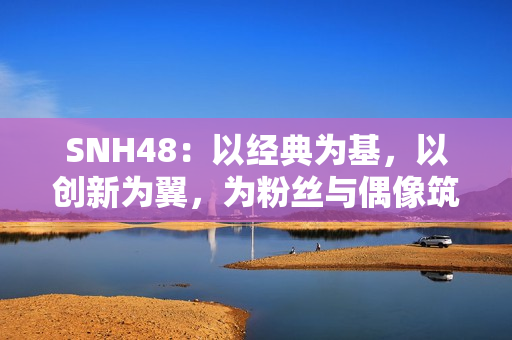 SNH48：以经典为基，以创新为翼，为粉丝与偶像筑造多元舞台
